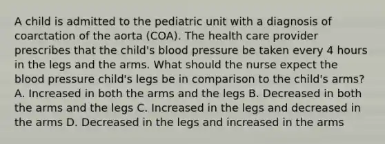 A child is admitted to the pediatric unit with a diagnosis of coarctation of the aorta (COA). The health care provider prescribes that the child's blood pressure be taken every 4 hours in the legs and the arms. What should the nurse expect the blood pressure child's legs be in comparison to the child's arms? A. Increased in both the arms and the legs B. Decreased in both the arms and the legs C. Increased in the legs and decreased in the arms D. Decreased in the legs and increased in the arms