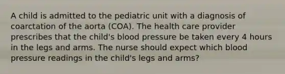 A child is admitted to the pediatric unit with a diagnosis of coarctation of the aorta (COA). The health care provider prescribes that the child's <a href='https://www.questionai.com/knowledge/kD0HacyPBr-blood-pressure' class='anchor-knowledge'>blood pressure</a> be taken every 4 hours in the legs and arms. The nurse should expect which blood pressure readings in the child's legs and arms?