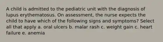 A child is admitted to the pediatric unit with the diagnosis of lupus erythematosus. On assessment, the nurse expects the child to have which of the following signs and symptoms? Select all that apply a. oral ulcers b. malar rash c. weight gain c. heart failure e. anemia