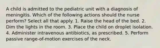 A child is admitted to the pediatric unit with a diagnosis of meningitis. Which of the following actions should the nurse perform? Select all that apply. 1. Raise the head of the bed. 2. Dim the lights in the room. 3. Place the child on droplet isolation. 4. Administer intravenous antibiotics, as prescribed. 5. Perform passive range-of-motion exercises of the neck.