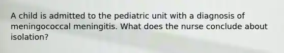 A child is admitted to the pediatric unit with a diagnosis of meningococcal meningitis. What does the nurse conclude about isolation?