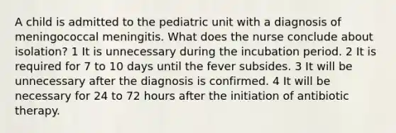 A child is admitted to the pediatric unit with a diagnosis of meningococcal meningitis. What does the nurse conclude about isolation? 1 It is unnecessary during the incubation period. 2 It is required for 7 to 10 days until the fever subsides. 3 It will be unnecessary after the diagnosis is confirmed. 4 It will be necessary for 24 to 72 hours after the initiation of antibiotic therapy.