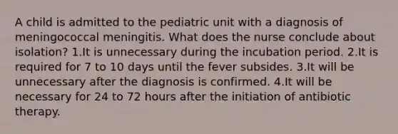 A child is admitted to the pediatric unit with a diagnosis of meningococcal meningitis. What does the nurse conclude about isolation? 1.It is unnecessary during the incubation period. 2.It is required for 7 to 10 days until the fever subsides. 3.It will be unnecessary after the diagnosis is confirmed. 4.It will be necessary for 24 to 72 hours after the initiation of antibiotic therapy.