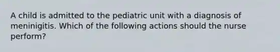 A child is admitted to the pediatric unit with a diagnosis of meninigitis. Which of the following actions should the nurse perform?