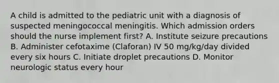 A child is admitted to the pediatric unit with a diagnosis of suspected meningococcal meningitis. Which admission orders should the nurse implement first? A. Institute seizure precautions B. Administer cefotaxime (Claforan) IV 50 mg/kg/day divided every six hours C. Initiate droplet precautions D. Monitor neurologic status every hour