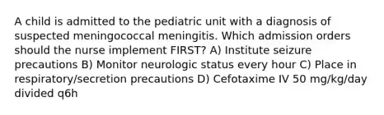 A child is admitted to the pediatric unit with a diagnosis of suspected meningococcal meningitis. Which admission orders should the nurse implement FIRST? A) Institute seizure precautions B) Monitor neurologic status every hour C) Place in respiratory/secretion precautions D) Cefotaxime IV 50 mg/kg/day divided q6h