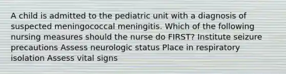 A child is admitted to the pediatric unit with a diagnosis of suspected meningococcal meningitis. Which of the following nursing measures should the nurse do FIRST? Institute seizure precautions Assess neurologic status Place in respiratory isolation Assess vital signs