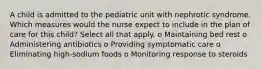 A child is admitted to the pediatric unit with nephrotic syndrome. Which measures would the nurse expect to include in the plan of care for this child? Select all that apply. o Maintaining bed rest o Administering antibiotics o Providing symptomatic care o Eliminating high-sodium foods o Monitoring response to steroids