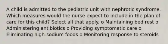 A child is admitted to the pediatric unit with nephrotic syndrome. Which measures would the nurse expect to include in the plan of care for this child? Select all that apply. o Maintaining bed rest o Administering antibiotics o Providing symptomatic care o Eliminating high-sodium foods o Monitoring response to steroids