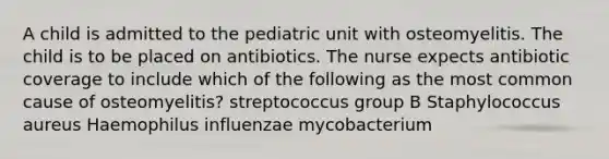 A child is admitted to the pediatric unit with osteomyelitis. The child is to be placed on antibiotics. The nurse expects antibiotic coverage to include which of the following as the most common cause of osteomyelitis? streptococcus group B Staphylococcus aureus Haemophilus influenzae mycobacterium