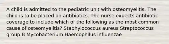 A child is admitted to the pediatric unit with osteomyelitis. The child is to be placed on antibiotics. The nurse expects antibiotic coverage to include which of the following as the most common cause of osteomyelitis? Staphylococcus aureus Streptococcus group B Mycobacterium Haemophilus influenzae