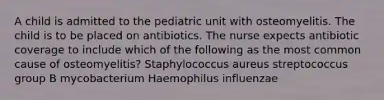 A child is admitted to the pediatric unit with osteomyelitis. The child is to be placed on antibiotics. The nurse expects antibiotic coverage to include which of the following as the most common cause of osteomyelitis? Staphylococcus aureus streptococcus group B mycobacterium Haemophilus influenzae