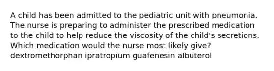 A child has been admitted to the pediatric unit with pneumonia. The nurse is preparing to administer the prescribed medication to the child to help reduce the viscosity of the child's secretions. Which medication would the nurse most likely give? dextromethorphan ipratropium guafenesin albuterol