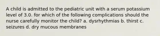 A child is admitted to the pediatric unit with a serum potassium level of 3.0. for which of the following complications should the nurse carefully monitor the child? a. dysrhythmias b. thirst c. seizures d. dry mucous membranes