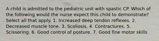 A child is admitted to the pediatric unit with spastic CP. Which of the following would the nurse expect this child to demonstrate? Select all that apply. 1. Increased deep tendon reflexes. 2. Decreased muscle tone. 3. Scoliosis. 4. Contractures. 5. Scissoring. 6. Good control of posture. 7. Good fine motor skills