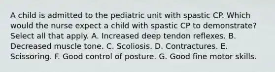 A child is admitted to the pediatric unit with spastic CP. Which would the nurse expect a child with spastic CP to demonstrate? Select all that apply. A. Increased deep tendon reflexes. B. Decreased muscle tone. C. Scoliosis. D. Contractures. E. Scissoring. F. Good control of posture. G. Good fine motor skills.