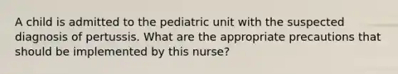 A child is admitted to the pediatric unit with the suspected diagnosis of pertussis. What are the appropriate precautions that should be implemented by this nurse?