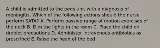 A child is admitted to the peds unit with a diagnosis of meningitis. Which of the following actions should the nurse perform SATA? A. Perform passive range of motion exercises of the neck B. Dim the lights in the room C. Place the child on droplet precautions D. Administer intravenous antibiotics as prescribed E. Raise the head of the bed