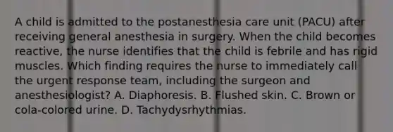 A child is admitted to the postanesthesia care unit (PACU) after receiving general anesthesia in surgery. When the child becomes reactive, the nurse identifies that the child is febrile and has rigid muscles. Which finding requires the nurse to immediately call the urgent response team, including the surgeon and anesthesiologist? A. Diaphoresis. B. Flushed skin. C. Brown or cola-colored urine. D. Tachydysrhythmias.