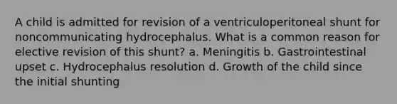 A child is admitted for revision of a ventriculoperitoneal shunt for noncommunicating hydrocephalus. What is a common reason for elective revision of this shunt? a. Meningitis b. Gastrointestinal upset c. Hydrocephalus resolution d. Growth of the child since the initial shunting