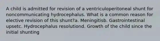 A child is admitted for revision of a ventriculoperitoneal shunt for noncommunicating hydrocephalus. What is a common reason for elective revision of this shunt?a. Meningitisb. Gastrointestinal upsetc. Hydrocephalus resolutiond. Growth of the child since the initial shunting