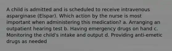 A child is admitted and is scheduled to receive intravenous asparginase (Elspar). Which action by the nurse is most important when administering this medication? a. Arranging an outpatient hearing test b. Having emergency drugs on hand c. Monitoring the child's intake and output d. Providing anti-emetic drugs as needed