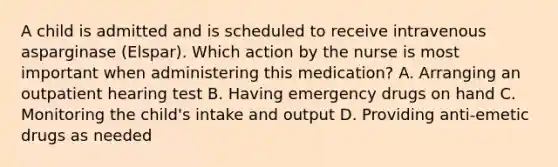 A child is admitted and is scheduled to receive intravenous asparginase (Elspar). Which action by the nurse is most important when administering this medication? A. Arranging an outpatient hearing test B. Having emergency drugs on hand C. Monitoring the child's intake and output D. Providing anti-emetic drugs as needed