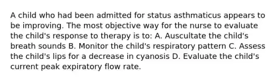 A child who had been admitted for status asthmaticus appears to be improving. The most objective way for the nurse to evaluate the child's response to therapy is to: A. Auscultate the child's breath sounds B. Monitor the child's respiratory pattern C. Assess the child's lips for a decrease in cyanosis D. Evaluate the child's current peak expiratory flow rate.