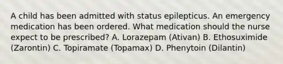 A child has been admitted with status epilepticus. An emergency medication has been ordered. What medication should the nurse expect to be prescribed? A. Lorazepam (Ativan) B. Ethosuximide (Zarontin) C. Topiramate (Topamax) D. Phenytoin (Dilantin)