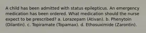 A child has been admitted with status epilepticus. An emergency medication has been ordered. What medication should the nurse expect to be prescribed? a. Lorazepam (Ativan). b. Phenytoin (Dilantin). c. Topiramate (Topamax). d. Ethosuximide (Zarontin).