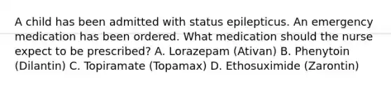 A child has been admitted with status epilepticus. An emergency medication has been ordered. What medication should the nurse expect to be prescribed? A. Lorazepam (Ativan) B. Phenytoin (Dilantin) C. Topiramate (Topamax) D. Ethosuximide (Zarontin)