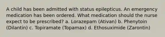 A child has been admitted with status epilepticus. An emergency medication has been ordered. What medication should the nurse expect to be prescribed? a. Lorazepam (Ativan) b. Phenytoin (Dilantin) c. Topiramate (Topamax) d. Ethosuximide (Zarontin)