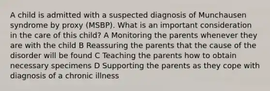 A child is admitted with a suspected diagnosis of Munchausen syndrome by proxy (MSBP). What is an important consideration in the care of this child? A Monitoring the parents whenever they are with the child B Reassuring the parents that the cause of the disorder will be found C Teaching the parents how to obtain necessary specimens D Supporting the parents as they cope with diagnosis of a chronic illness