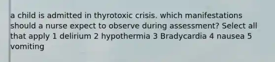 a child is admitted in thyrotoxic crisis. which manifestations should a nurse expect to observe during assessment? Select all that apply 1 delirium 2 hypothermia 3 Bradycardia 4 nausea 5 vomiting