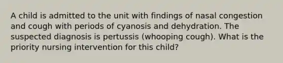 A child is admitted to the unit with findings of nasal congestion and cough with periods of cyanosis and dehydration. The suspected diagnosis is pertussis (whooping cough). What is the priority nursing intervention for this child?