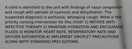 A child is admitted to the unit with findings of nasal congestion and cough with periods of cyanosis and dehydration. The suspected diagnosis is pertussis, whooping cough. What is the priority nursing intervention for this child? 1) INITIATE ANTI-INFECTIVE THERAPY 2) MAINTAIN HYDRATION AND ENCOURAGE FLUIDS 3) MONITOR HEART RATE, RESRPIRATORY RATE AND OXYGEN SATURATION 4) IMPLEMENT DROPLET PRECAUTIONS ALONG WITH STANDARD PRECAUTIONS