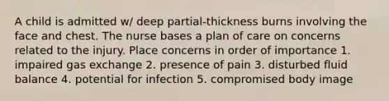 A child is admitted w/ deep partial-thickness burns involving the face and chest. The nurse bases a plan of care on concerns related to the injury. Place concerns in order of importance 1. impaired gas exchange 2. presence of pain 3. disturbed fluid balance 4. potential for infection 5. compromised body image