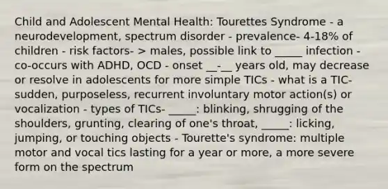 Child and Adolescent Mental Health: Tourettes Syndrome - a neurodevelopment, spectrum disorder - prevalence- 4-18% of children - risk factors- > males, possible link to _____ infection - co-occurs with ADHD, OCD - onset __-__ years old, may decrease or resolve in adolescents for more simple TICs - what is a TIC- sudden, purposeless, recurrent involuntary motor action(s) or vocalization - types of TICs- _____: blinking, shrugging of the shoulders, grunting, clearing of one's throat, _____: licking, jumping, or touching objects - Tourette's syndrome: multiple motor and vocal tics lasting for a year or more, a more severe form on the spectrum