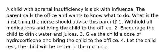 A child with adrenal insufficiency is sick with influenza. The parent calls the office and wants to know what to do. What is the fi rst thing the nurse should advise this parent? 1. Withhold all medications and bring the child to the offi ce. 2. Encourage the child to drink water and juices. 3. Give the child a dose of hydrocortisone and bring the child to the offi ce. 4. Let the child rest; the child will be better in the morning.