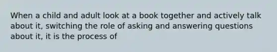 When a child and adult look at a book together and actively talk about it, switching the role of asking and answering questions about it, it is the process of