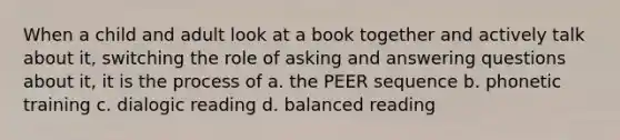 When a child and adult look at a book together and actively talk about it, switching the role of asking and answering questions about it, it is the process of a. the PEER sequence b. phonetic training c. dialogic reading d. balanced reading