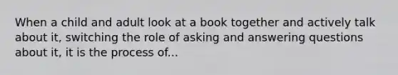 When a child and adult look at a book together and actively talk about it, switching the role of asking and answering questions about it, it is the process of...