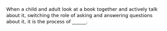 When a child and adult look at a book together and actively talk about it, switching the role of asking and answering questions about it, it is the process of ______.