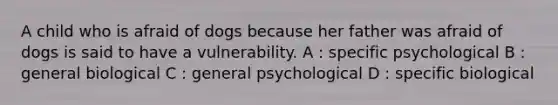 A child who is afraid of dogs because her father was afraid of dogs is said to have a vulnerability. A : specific psychological B : general biological C : general psychological D : specific biological