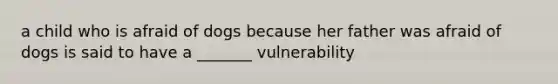 a child who is afraid of dogs because her father was afraid of dogs is said to have a _______ vulnerability