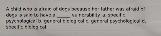 A child who is afraid of dogs because her father was afraid of dogs is said to have a ______ vulnerability. a. specific psychological b. general biological c. general psychological d. specific biological