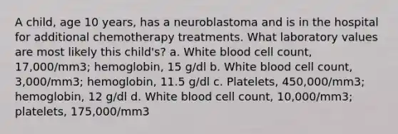 A child, age 10 years, has a neuroblastoma and is in the hospital for additional chemotherapy treatments. What laboratory values are most likely this child's? a. White blood cell count, 17,000/mm3; hemoglobin, 15 g/dl b. White blood cell count, 3,000/mm3; hemoglobin, 11.5 g/dl c. Platelets, 450,000/mm3; hemoglobin, 12 g/dl d. White blood cell count, 10,000/mm3; platelets, 175,000/mm3