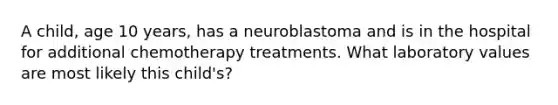 A child, age 10 years, has a neuroblastoma and is in the hospital for additional chemotherapy treatments. What laboratory values are most likely this child's?