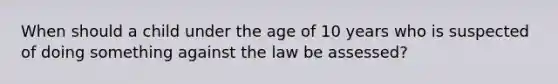 When should a child under the age of 10 years who is suspected of doing something against the law be assessed?