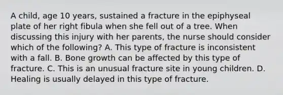 A child, age 10 years, sustained a fracture in the epiphyseal plate of her right fibula when she fell out of a tree. When discussing this injury with her parents, the nurse should consider which of the following? A. This type of fracture is inconsistent with a fall. B. Bone growth can be affected by this type of fracture. C. This is an unusual fracture site in young children. D. Healing is usually delayed in this type of fracture.